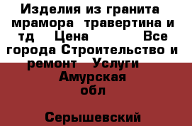 Изделия из гранита, мрамора, травертина и тд. › Цена ­ 1 000 - Все города Строительство и ремонт » Услуги   . Амурская обл.,Серышевский р-н